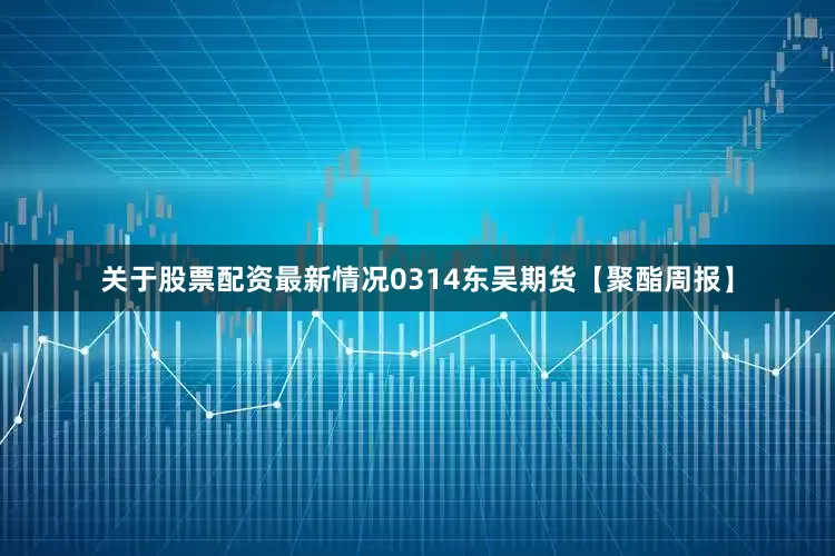 关于股票配资最新情况0314东吴期货【聚酯周报】