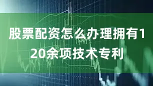 股票配资怎么办理拥有120余项技术专利