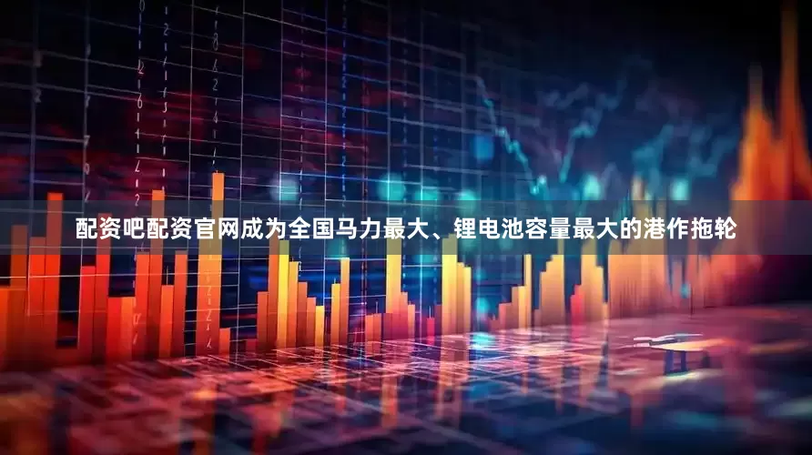 配资吧配资官网成为全国马力最大、锂电池容量最大的港作拖轮