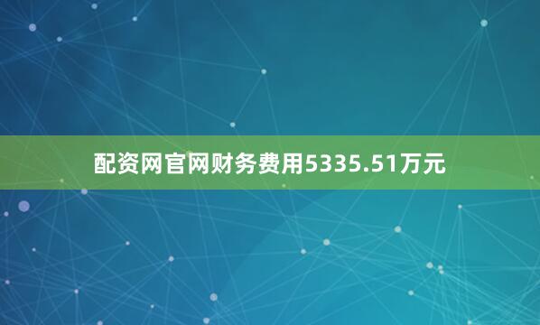 配资网官网财务费用5335.51万元
