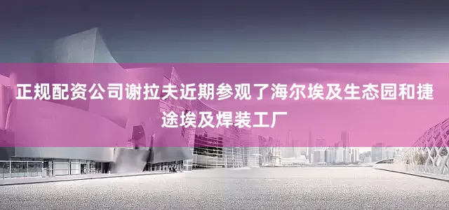 正规配资公司谢拉夫近期参观了海尔埃及生态园和捷途埃及焊装工厂