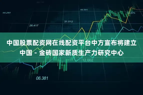 中国股票配资网在线配资平台中方宣布将建立中国－金砖国家新质生产力研究中心