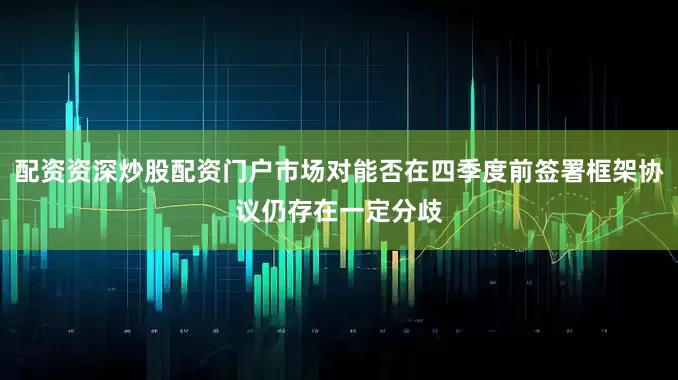 配资资深炒股配资门户市场对能否在四季度前签署框架协议仍存在一定分歧