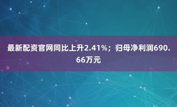 最新配资官网同比上升2.41%；归母净利润690.66万元