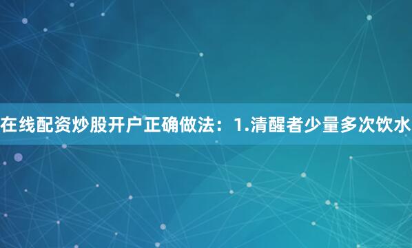 在线配资炒股开户正确做法：1.清醒者少量多次饮水