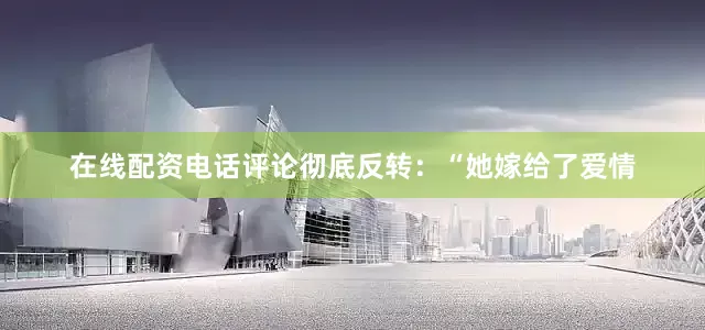 在线配资电话评论彻底反转：“她嫁给了爱情