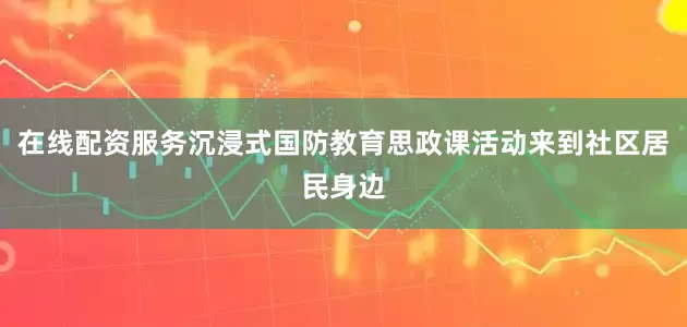 在线配资服务沉浸式国防教育思政课活动来到社区居民身边