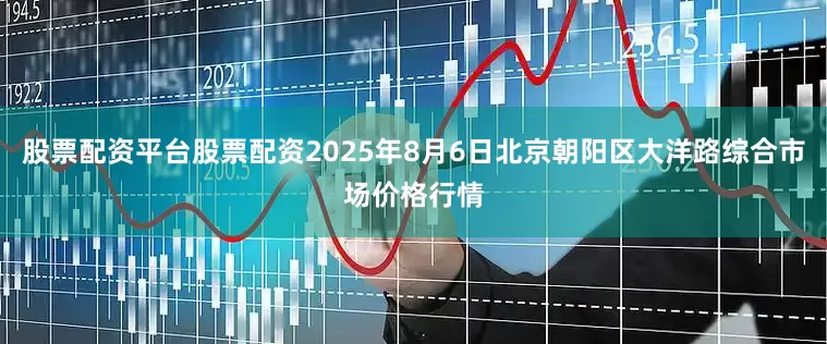 股票配资平台股票配资2025年8月6日北京朝阳区大洋路综合市场价格行情