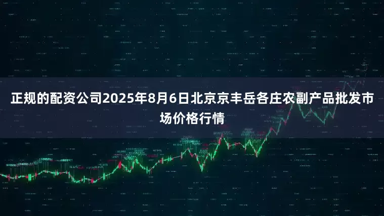 正规的配资公司2025年8月6日北京京丰岳各庄农副产品批发市场价格行情