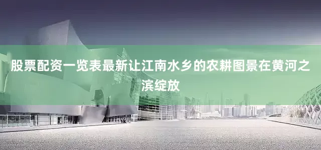 股票配资一览表最新让江南水乡的农耕图景在黄河之滨绽放